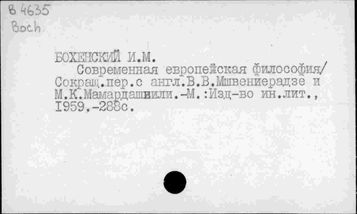 ﻿
БОХЕНСКИЙ И.М.	,
Современная европейская философия/ Сокращ.пер.с англ.В.В.Мшвениерадзе и М.К.Мамардашвили.-М.:Изд-во ин.лит., 1959.-288с.